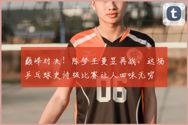 巅峰对决！陈梦王曼昱再战，这场乒乓球史诗级比赛让人回味无穷