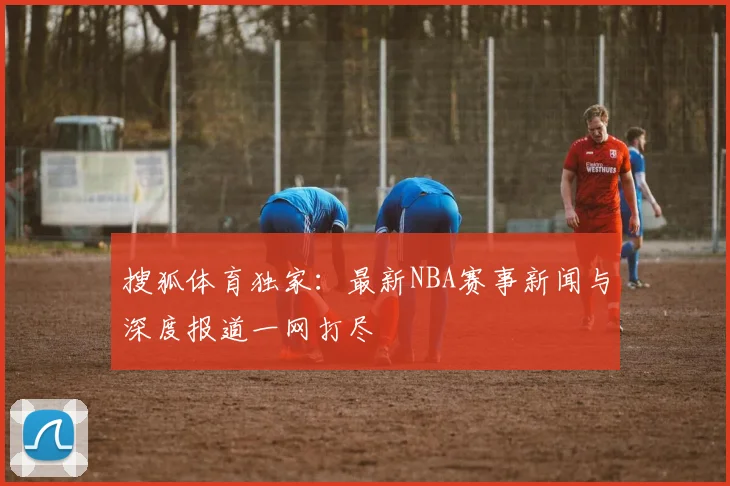 搜狐体育独家：最新NBA赛事新闻与深度报道一网打尽