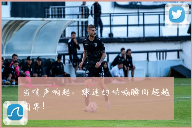 当哨声响起，球迷的呐喊瞬间超越国界！