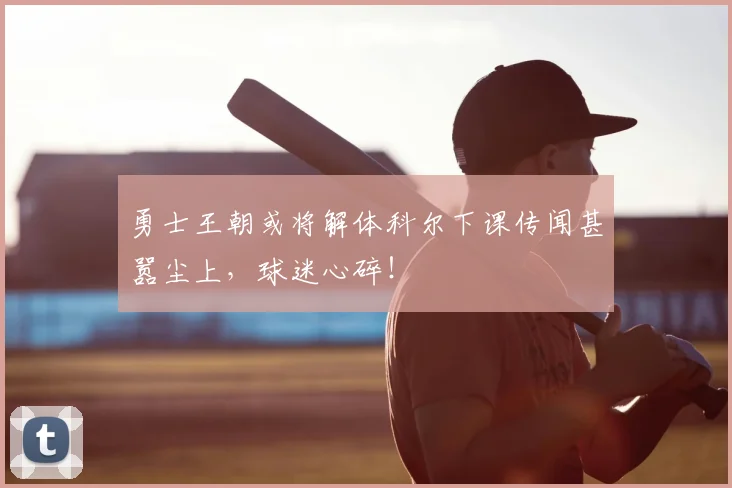 勇士王朝或将解体科尔下课传闻甚嚣尘上,球迷心碎!